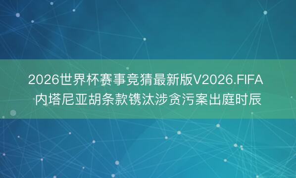 2026世界杯赛事竞猜最新版V2026.FIFA 内塔尼亚胡条款镌汰涉贪污案出庭时辰