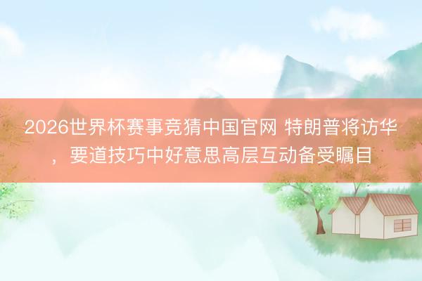 2026世界杯赛事竞猜中国官网 特朗普将访华，要道技巧中好意思高层互动备受瞩目