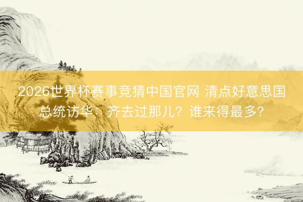 2026世界杯赛事竞猜中国官网 清点好意思国总统访华：齐去过那儿？谁来得最多？