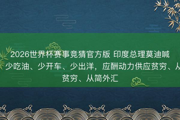 2026世界杯赛事竞猜官方版 印度总理莫迪喊话大众：少吃油、少开车、少出洋，应酬动力供应贫穷、从简外汇