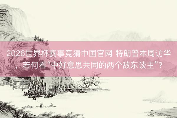 2026世界杯赛事竞猜中国官网 特朗普本周访华，若何看“中好意思共同的两个敌东谈主”？