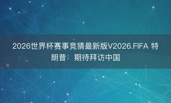 2026世界杯赛事竞猜最新版V2026.FIFA 特朗普：期待拜访中国