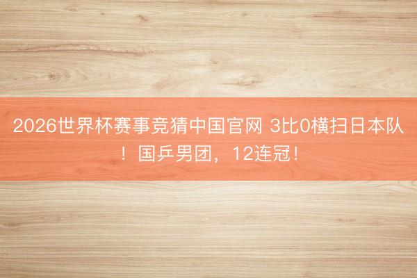 2026世界杯赛事竞猜中国官网 3比0横扫日本队！国乒男团，12连冠！