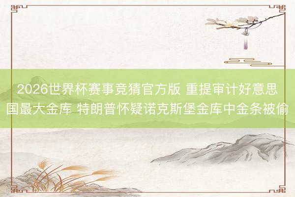 2026世界杯赛事竞猜官方版 重提审计好意思国最大金库 特朗普怀疑诺克斯堡金库中金条被偷