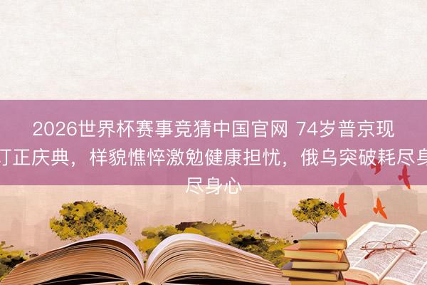 2026世界杯赛事竞猜中国官网 74岁普京现身订正庆典，样貌憔悴激勉健康担忧，俄乌突破耗尽身心