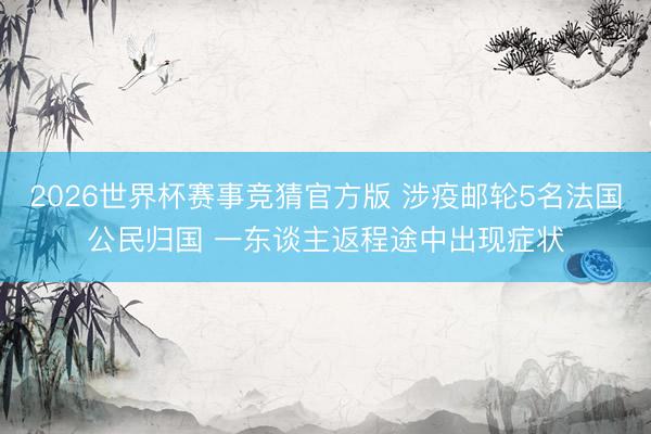 2026世界杯赛事竞猜官方版 涉疫邮轮5名法国公民归国 一东谈主返程途中出现症状