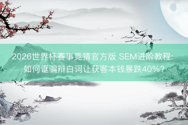 2026世界杯赛事竞猜官方版 SEM进阶教程: 如何诓骗辩白词让获客本钱暴跌40%?