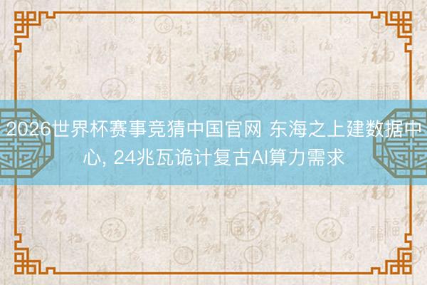 2026世界杯赛事竞猜中国官网 东海之上建数据中心， 24兆瓦诡计复古AI算力需求