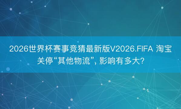 2026世界杯赛事竞猜最新版V2026.FIFA 淘宝关停“其他物流”， 影响有多大?