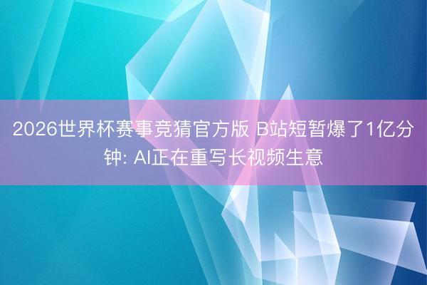 2026世界杯赛事竞猜官方版 B站短暂爆了1亿分钟: AI正在重写长视频生意
