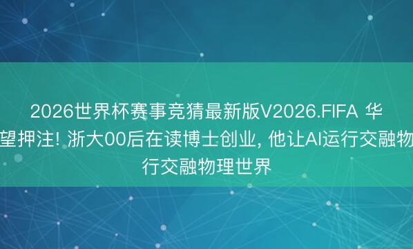 2026世界杯赛事竞猜最新版V2026.FIFA 华为、期望押注! 浙大00后在读博士创业， 他让AI运行交融物理世界