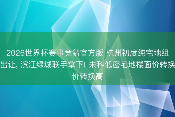 2026世界杯赛事竞猜官方版 杭州初度纯宅地组合出让， 滨江绿城联手拿下! 未科低密宅地楼面价转换高