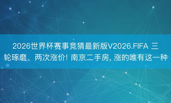 2026世界杯赛事竞猜最新版V2026.FIFA 三轮琢磨、两次涨价! 南京二手房, 涨的唯有这一种