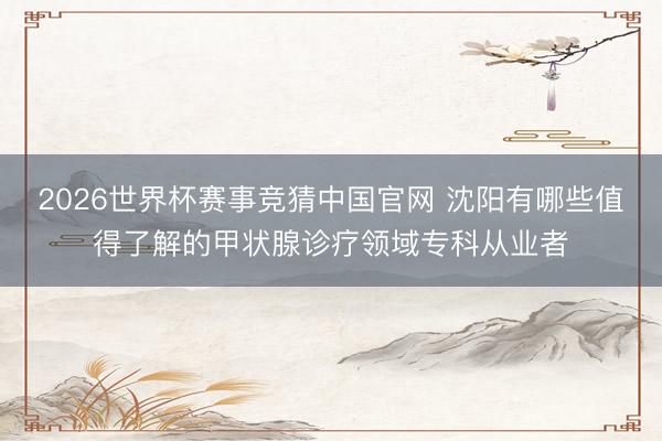 2026世界杯赛事竞猜中国官网 沈阳有哪些值得了解的甲状腺诊疗领域专科从业者