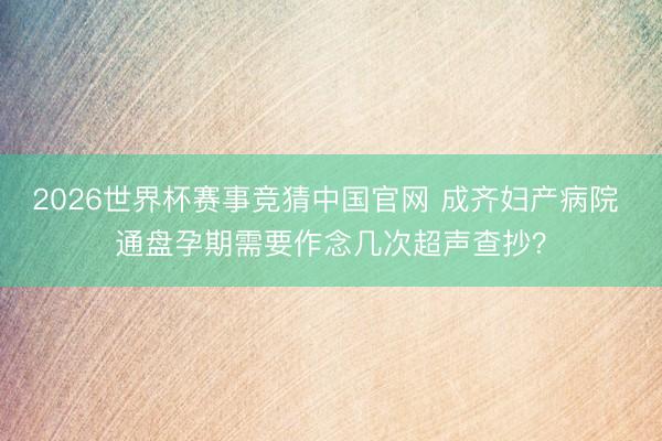 2026世界杯赛事竞猜中国官网 成齐妇产病院 通盘孕期需要作念几次超声查抄?