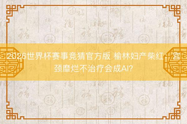 2026世界杯赛事竞猜官方版 榆林妇产柴红：宫颈靡烂不治疗会成AI？