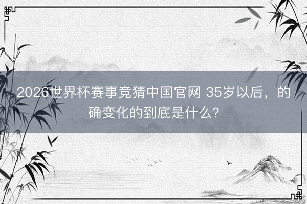 2026世界杯赛事竞猜中国官网 35岁以后，的确变化的到底是什么？