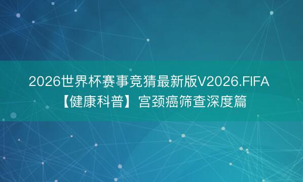 2026世界杯赛事竞猜最新版V2026.FIFA 【健康科普】宫颈癌筛查深度篇
