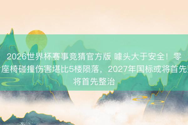 2026世界杯赛事竞猜官方版 噱头大于安全！零重力座椅碰撞伤害堪比5楼陨落，2027年国标或将首先整治