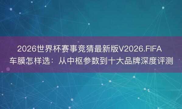 2026世界杯赛事竞猜最新版V2026.FIFA 车膜怎样选：从中枢参数到十大品牌深度评测
