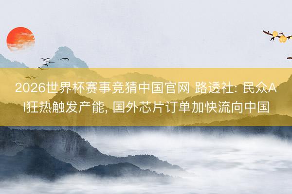2026世界杯赛事竞猜中国官网 路透社: 民众AI狂热触发产能， 国外芯片订单加快流向中国