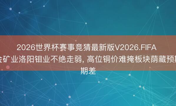 2026世界杯赛事竞猜最新版V2026.FIFA 紫金矿业洛阳钼业不绝走弱， 高位铜价难掩板块荫藏预期差