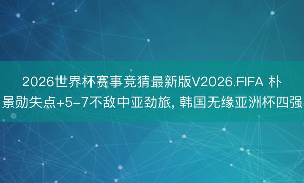 2026世界杯赛事竞猜最新版V2026.FIFA 朴景勋失点+5-7不敌中亚劲旅, 韩国无缘亚洲杯四强
