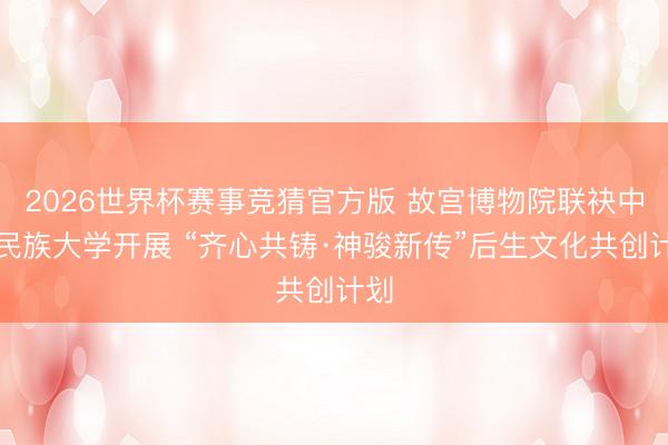 2026世界杯赛事竞猜官方版 故宫博物院联袂中央民族大学开展 “齐心共铸·神骏新传”后生文化共创计划