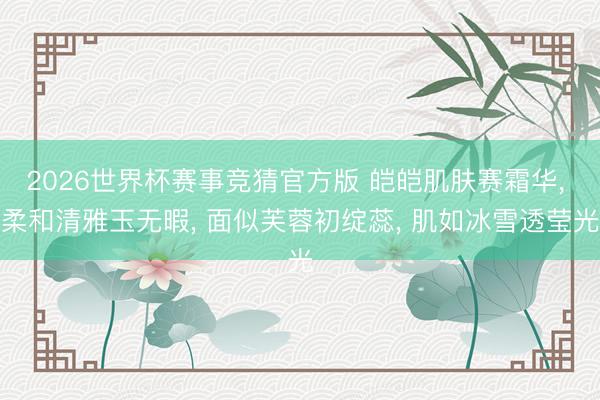 2026世界杯赛事竞猜官方版 皑皑肌肤赛霜华, 柔和清雅玉无暇, 面似芙蓉初绽蕊, 肌如冰雪透莹光
