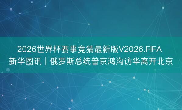 2026世界杯赛事竞猜最新版V2026.FIFA 新华图讯｜俄罗斯总统普京鸿沟访华离开北京