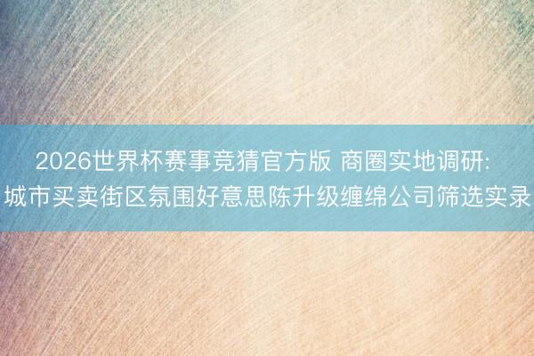 2026世界杯赛事竞猜官方版 商圈实地调研: 城市买卖街区氛围好意思陈升级缠绵公司筛选实录