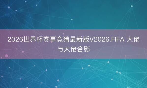 2026世界杯赛事竞猜最新版V2026.FIFA 大佬与大佬合影