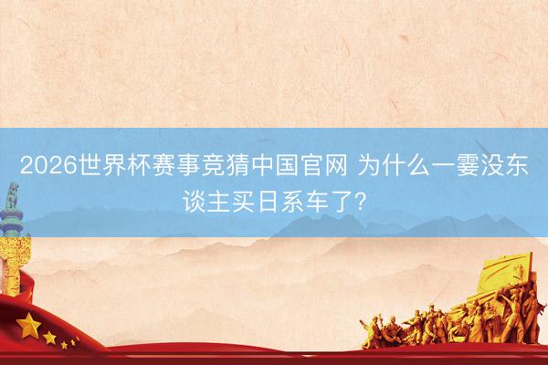 2026世界杯赛事竞猜中国官网 为什么一霎没东谈主买日系车了？