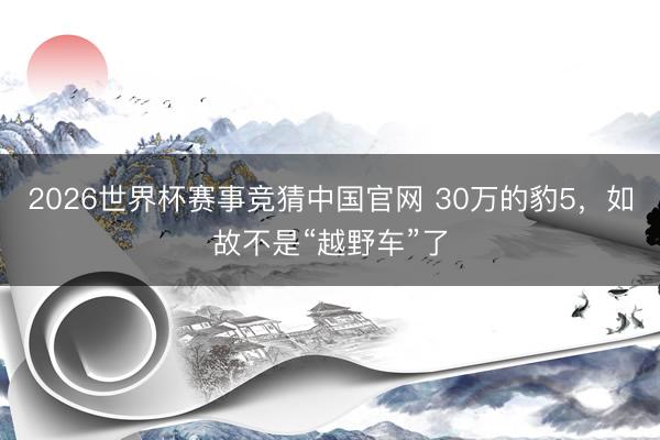 2026世界杯赛事竞猜中国官网 30万的豹5，如故不是“越野车”了