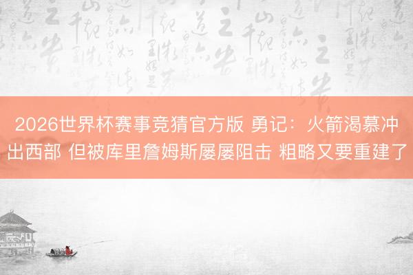 2026世界杯赛事竞猜官方版 勇记:火箭渴慕冲出西部 但被库里詹姆斯屡屡阻击 粗略又要重建了