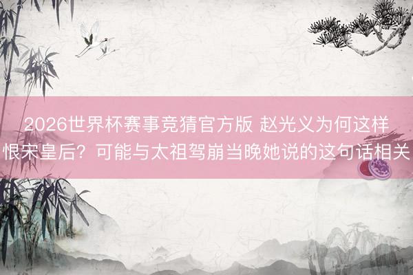 2026世界杯赛事竞猜官方版 赵光义为何这样恨宋皇后?可能与太祖驾崩当晚她说的这句话相关