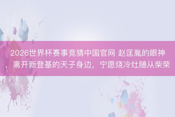 2026世界杯赛事竞猜中国官网 赵匡胤的眼神，离开新登基的天子身边，宁愿烧冷灶随从柴荣