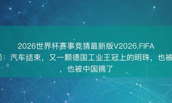 2026世界杯赛事竞猜最新版V2026.FIFA 德媒麻烦：汽车结束，又一颗德国工业王冠上的明珠，也被中国摘了