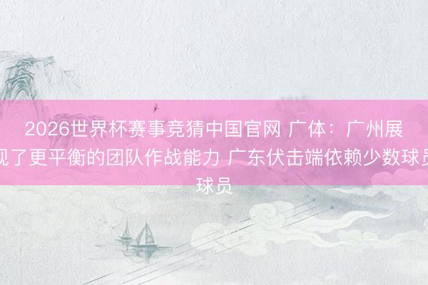 2026世界杯赛事竞猜中国官网 广体：广州展现了更平衡的团队作战能力 广东伏击端依赖少数球员