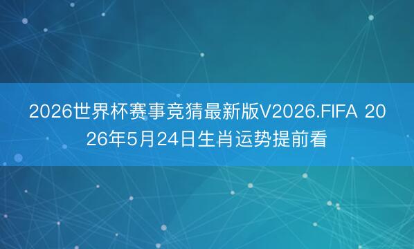 2026世界杯赛事竞猜最新版V2026.FIFA 2026年5月24日生肖运势提前看