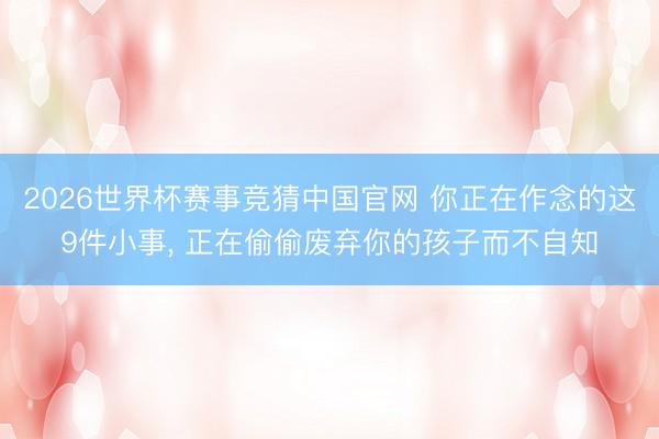2026世界杯赛事竞猜中国官网 你正在作念的这9件小事， 正在偷偷废弃你的孩子而不自知
