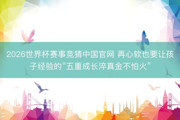 2026世界杯赛事竞猜中国官网 再心软也要让孩子经验的“五重成长淬真金不怕火”