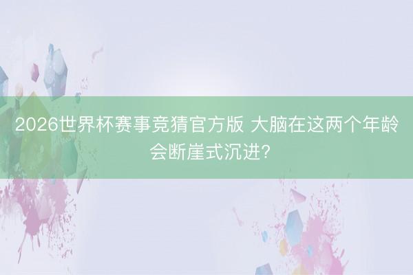 2026世界杯赛事竞猜官方版 大脑在这两个年龄 会断崖式沉进?