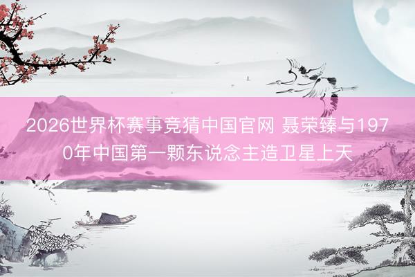 2026世界杯赛事竞猜中国官网 聂荣臻与1970年中国第一颗东说念主造卫星上天
