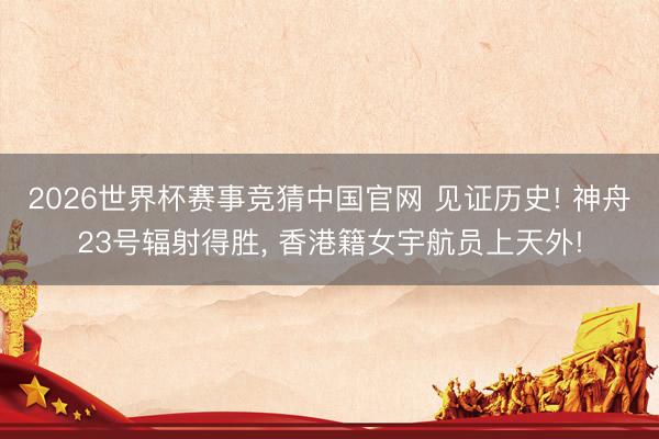 2026世界杯赛事竞猜中国官网 见证历史! 神舟23号辐射得胜， 香港籍女宇航员上天外!