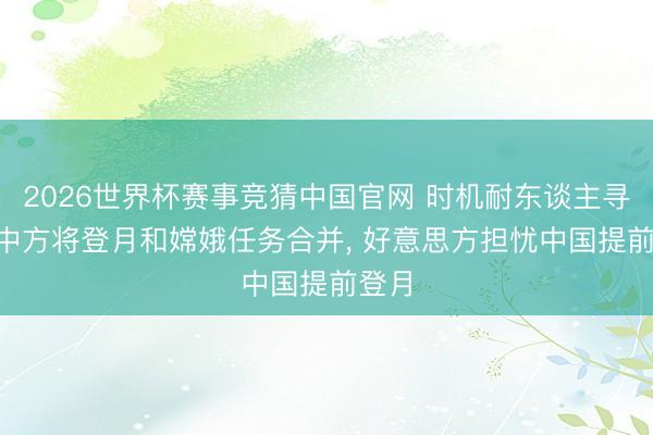 2026世界杯赛事竞猜中国官网 时机耐东谈主寻味! 中方将登月和嫦娥任务合并， 好意思方担忧中国提前登月
