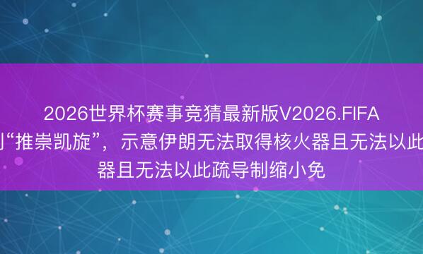 2026世界杯赛事竞猜最新版V2026.FIFA 特朗普称计划“推崇凯旋”，示意伊朗无法取得核火器且无法以此疏导制缩小免