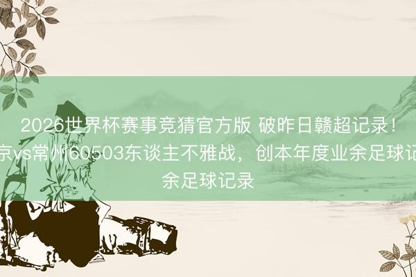 2026世界杯赛事竞猜官方版 破昨日赣超记录!南京vs常州60503东谈主不雅战,创本年度业余足球记录