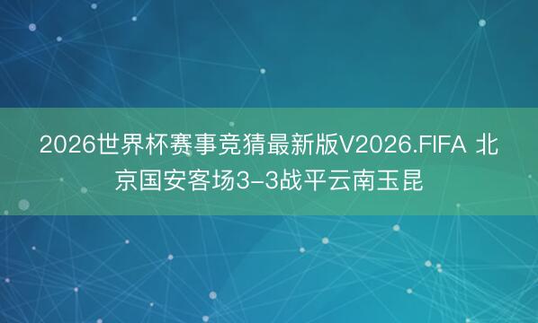 2026世界杯赛事竞猜最新版V2026.FIFA 北京国安客场3-3战平云南玉昆
