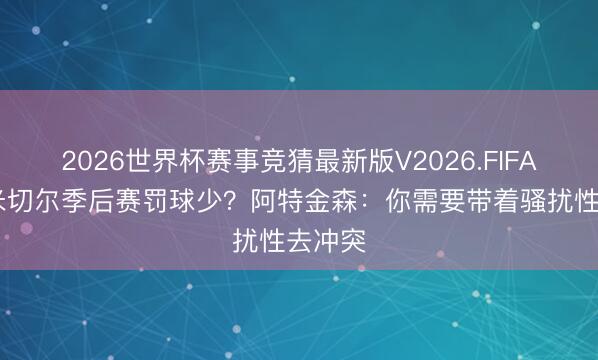 2026世界杯赛事竞猜最新版V2026.FIFA 为何米切尔季后赛罚球少？阿特金森：你需要带着骚扰性去冲突